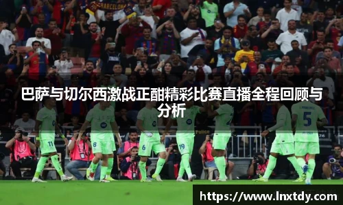 巴萨与切尔西激战正酣精彩比赛直播全程回顾与分析